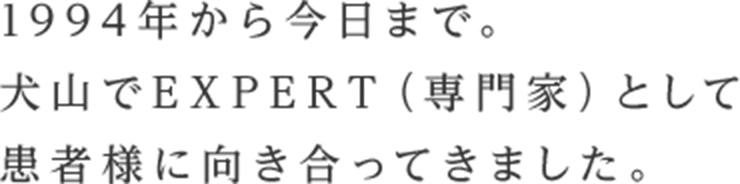 1994年から今日まで。犬山でEXPERT（専門家）として患者様に向き合ってきました。