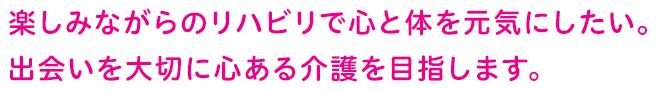 楽しみながらのリハビリで心と体を元気にしたい。出会いを大切に心ある介護を目指します